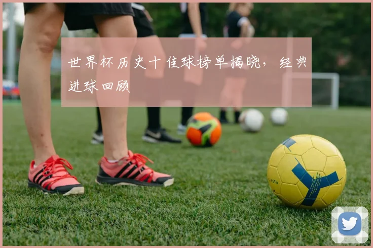 世界杯历史十佳球榜单揭晓,经典进球回顾