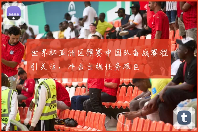 世界杯亚洲区预赛中国队备战赛程引关注,冲击出线任务艰巨