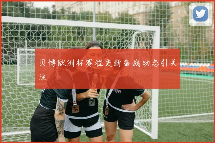 贝博欧洲杯赛程更新备战动态引关注