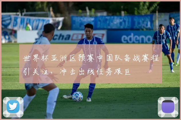 世界杯亚洲区预赛中国队备战赛程引关注,冲击出线任务艰巨